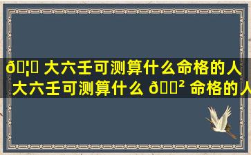 🦟 大六壬可测算什么命格的人「大六壬可测算什么 🌲 命格的人的财运」